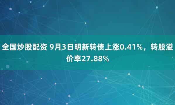 全国炒股配资 9月3日明新转债上涨0.41%，转股溢价率27.88%