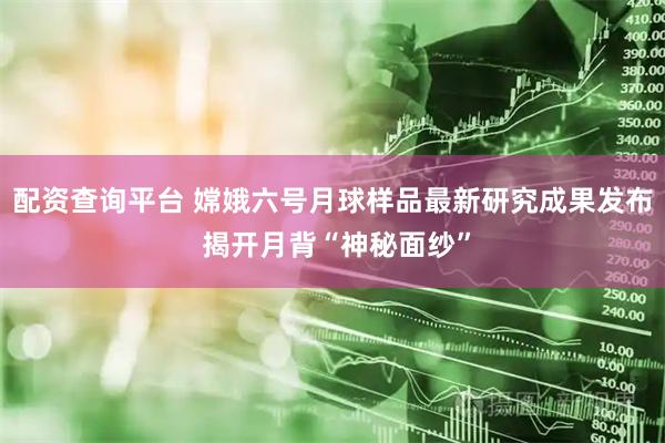 配资查询平台 嫦娥六号月球样品最新研究成果发布 揭开月背“神秘面纱”
