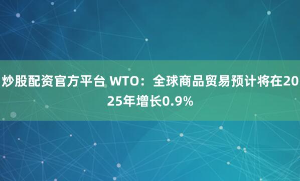 炒股配资官方平台 WTO：全球商品贸易预计将在2025年增长0.9%