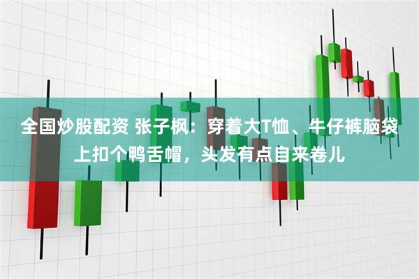 全国炒股配资 张子枫：穿着大T恤、牛仔裤脑袋上扣个鸭舌帽，头发有点自来卷儿