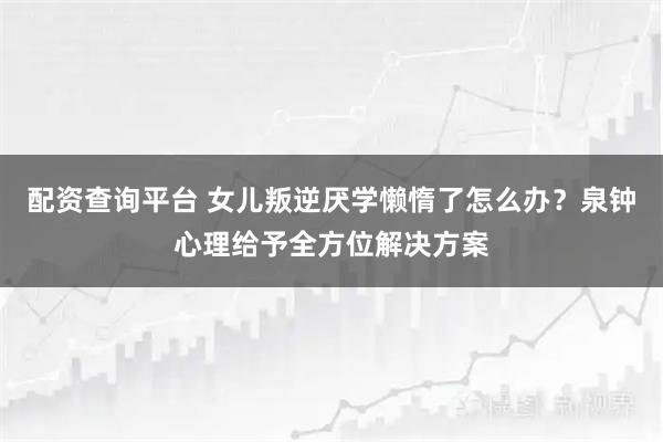 配资查询平台 女儿叛逆厌学懒惰了怎么办?泉钟心理给予全方位解决方案