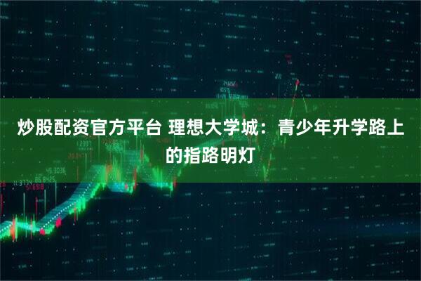 炒股配资官方平台 理想大学城:青少年升学路上的指路明灯