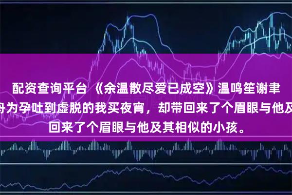 配资查询平台 《余温散尽爱已成空》温鸣笙谢聿舟林薇薇 谢聿舟为孕吐到虚脱的我买夜宵，却带回来了个眉眼与他及其相似的小孩。