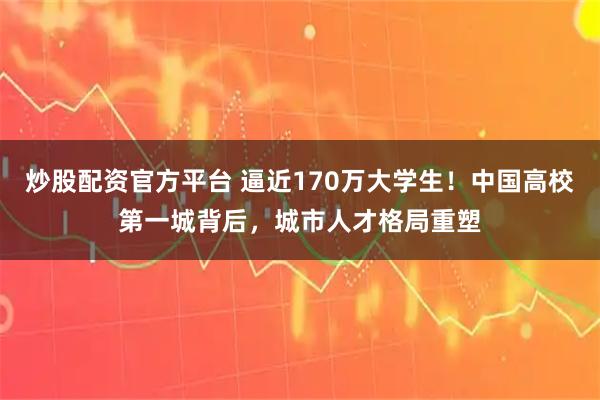 炒股配资官方平台 逼近170万大学生！中国高校第一城背后，城市人才格局重塑