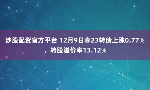 炒股配资官方平台 12月9日春23转债上涨0.77%，转股溢价率13.12%