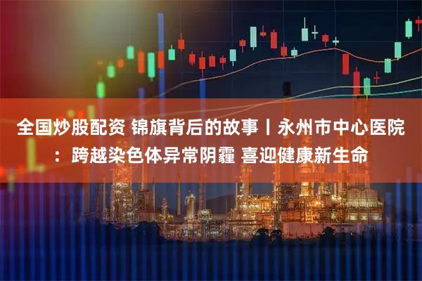 全国炒股配资 锦旗背后的故事丨永州市中心医院：跨越染色体异常阴霾 喜迎健康新生命