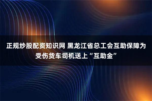 正规炒股配资知识网 黑龙江省总工会互助保障为受伤货车司机送上“互助金”