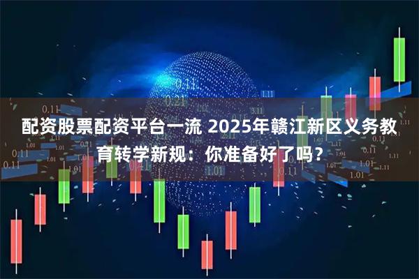 配资股票配资平台一流 2025年赣江新区义务教育转学新规：你准备好了吗？