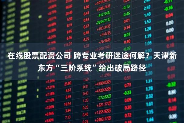 在线股票配资公司 跨专业考研迷途何解？天津新东方“三阶系统”给出破局路径