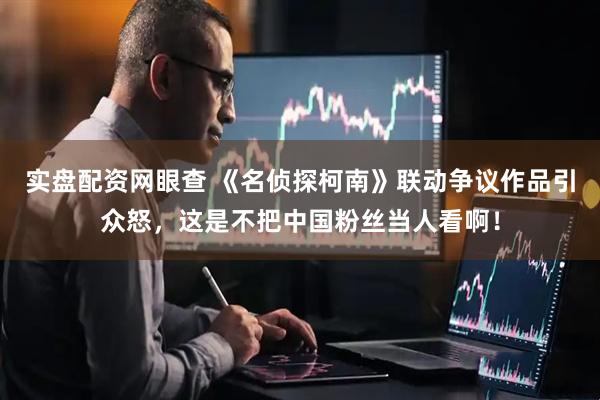 实盘配资网眼查 《名侦探柯南》联动争议作品引众怒，这是不把中国粉丝当人看啊！