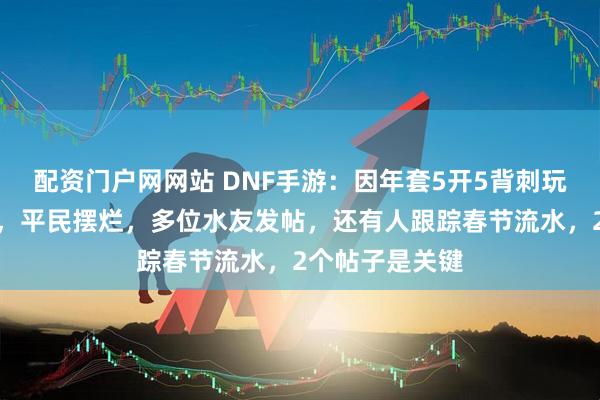 配资门户网网站 DNF手游：因年套5开5背刺玩家，氪老跑路，平民摆烂，多位水友发帖，还有人跟踪春节流水，2个帖子是关键