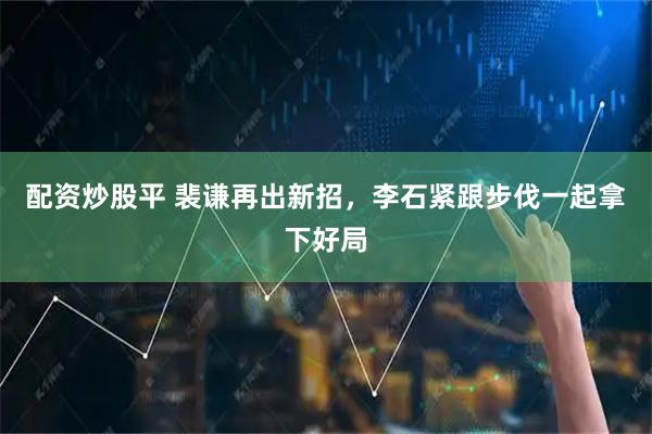 配资炒股平 裴谦再出新招，李石紧跟步伐一起拿下好局