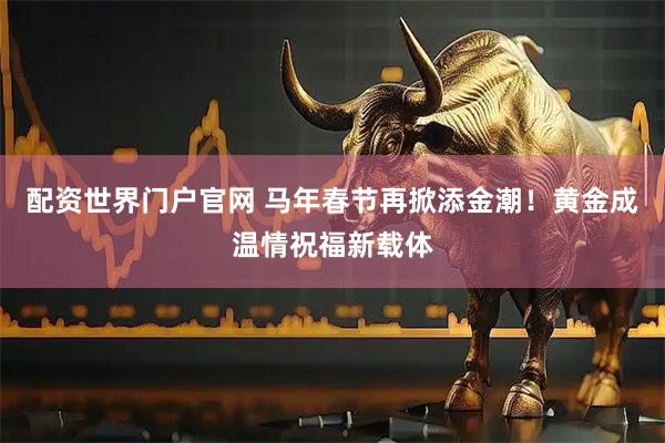 配资世界门户官网 马年春节再掀添金潮!黄金成温情祝福新载体