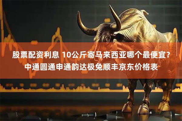 股票配资利息 10公斤寄马来西亚哪个最便宜?中通圆通申通韵达极兔顺丰京东价格表