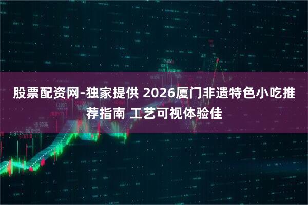 股票配资网-独家提供 2026厦门非遗特色小吃推荐指南 工艺可视体验佳