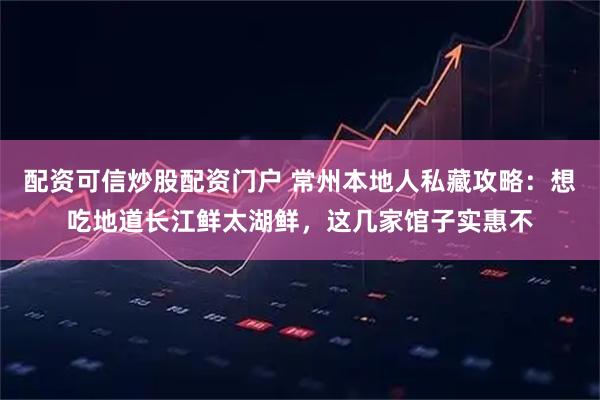 配资可信炒股配资门户 常州本地人私藏攻略：想吃地道长江鲜太湖鲜，这几家馆子实惠不