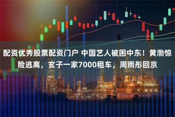 配资优秀股票配资门户 中国艺人被困中东！黄渤惊险逃离，玄子一家7000租车，周雨彤回京