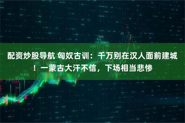 配资炒股导航 匈奴古训：千万别在汉人面前建城！一蒙古大汗不信，下场相当悲惨
