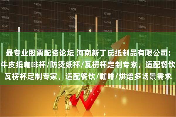 最专业股票配资论坛 河南新丁氏纸制品有限公司：一次性纸杯/牛排纸杯/牛皮纸咖啡杯/防烫纸杯/瓦楞杯定制专家，适配餐饮/咖啡/烘焙多场景需求
