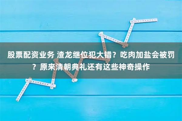 股票配资业务 渣龙继位犯大错？吃肉加盐会被罚？原来清朝典礼还有这些神奇操作