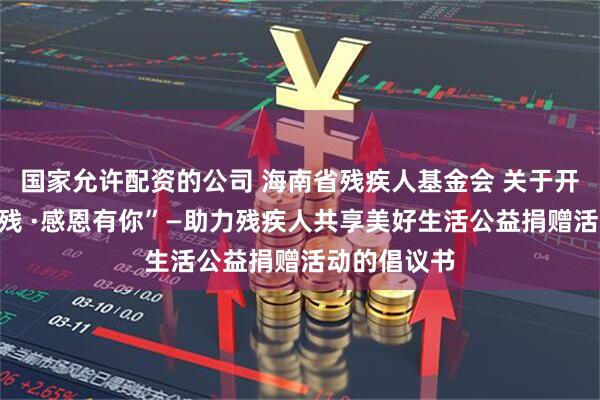 国家允许配资的公司 海南省残疾人基金会 关于开展“椰风助残 ·感恩有你”—助力残疾人共享美好生活公益捐赠活动的倡议书