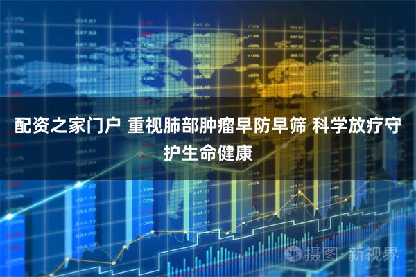 配资之家门户 重视肺部肿瘤早防早筛 科学放疗守护生命健康