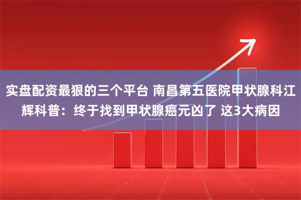 实盘配资最狠的三个平台 南昌第五医院甲状腺科江辉科普：终于找到甲状腺癌元凶了 这3大病因