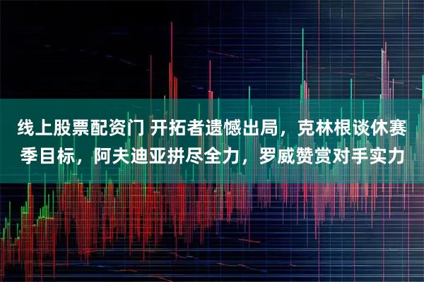 线上股票配资门 开拓者遗憾出局，克林根谈休赛季目标，阿夫迪亚拼尽全力，罗威赞赏对手实力