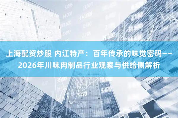 上海配资炒股 内江特产：百年传承的味觉密码——2026年川味肉制品行业观察与供给侧解析