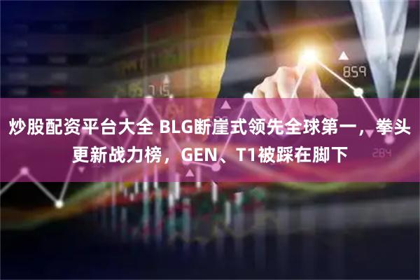 炒股配资平台大全 BLG断崖式领先全球第一，拳头更新战力榜，GEN、T1被踩在脚下