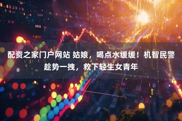 配资之家门户网站 姑娘，喝点水缓缓！机智民警趁势一拽，救下轻生女青年