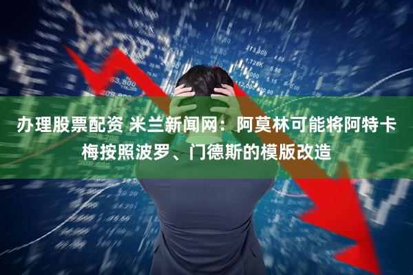 办理股票配资 米兰新闻网:阿莫林可能将阿特卡梅按照波罗、门德斯的模版改造