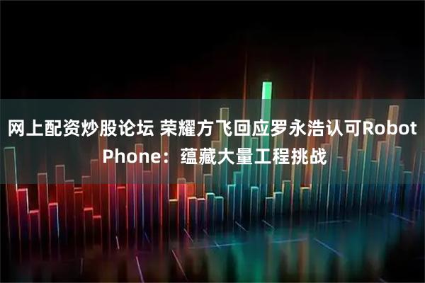 网上配资炒股论坛 荣耀方飞回应罗永浩认可Robot Phone：蕴藏大量工程挑战