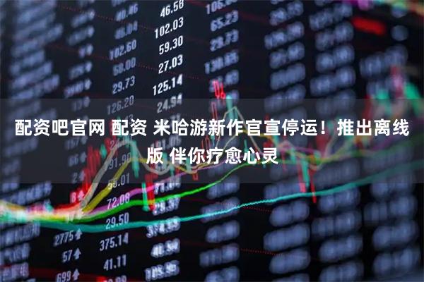 配资吧官网 配资 米哈游新作官宣停运!推出离线版 伴你疗愈心灵