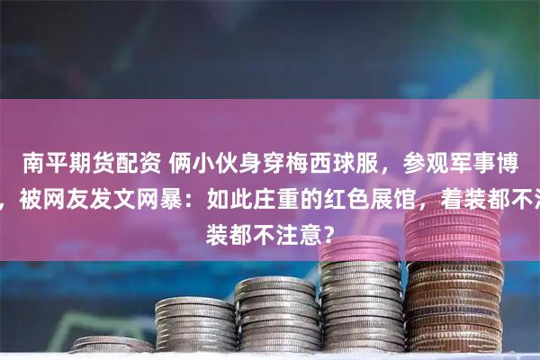 南平期货配资 俩小伙身穿梅西球服，参观军事博物馆，被网友发文网暴：如此庄重的红色展馆，着装都不注意？