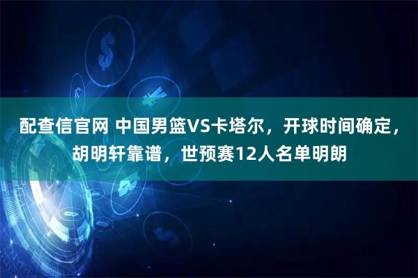 配查信官网 中国男篮VS卡塔尔，开球时间确定，胡明轩靠谱，世预赛12人名单明朗